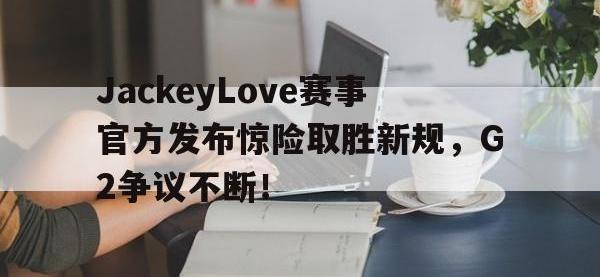 JJB-JackeyLove赛事官方发布惊险取胜新规，G2争议不断！的简单介绍